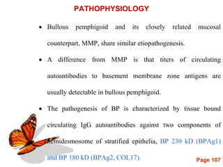 Page 107
PATHOPHYSIOLOGY
 Bullous pemphigoid and its closely related mucosal
counterpart, MMP, share similar etiopathogenesis.
 A difference from MMP is that titers of circulating
autoantibodies to basement membrane zone antigens are
usually detectable in bullous pemphigoid.
 The pathogenesis of BP is characterized by tissue bound
circulating IgG autoantibodies against two components of
hemidesmosome of stratified epithelia, BP 230 kD (BPAg1)
and BP 180 kD (BPAg2, COL17).
 