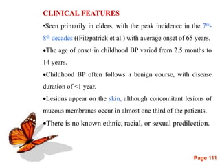 Page 111
CLINICAL FEATURES
•Seen primarily in elders, with the peak incidence in the 7th-
8th decades ((Fitzpatrick et al.) with average onset of 65 years.
The age of onset in childhood BP varied from 2.5 months to
14 years.
Childhood BP often follows a benign course, with disease
duration of <1 year.
Lesions appear on the skin, although concomitant lesions of
mucous membranes occur in almost one third of the patients.
There is no known ethnic, racial, or sexual predilection.
 
