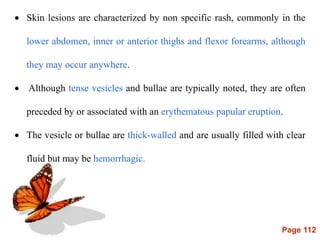 Page 112
 Skin lesions are characterized by non specific rash, commonly in the
lower abdomen, inner or anterior thighs and flexor forearms, although
they may occur anywhere.
 Although tense vesicles and bullae are typically noted, they are often
preceded by or associated with an erythematous papular eruption.
 The vesicle or bullae are thick-walled and are usually filled with clear
fluid but may be hemorrhagic.
 