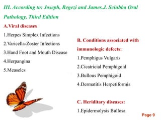 Page 9
III. According to: Joseph, Regezi and James.J. Sciubba Oral
Pathology, Third Edition
A.Viral diseases
1.Herpes Simplex Infections
2.Varicella-Zoster Infections
3.Hand Foot and Mouth Disease
4.Herpangina
5.Measeles
B. Conditions associated with
immunologic defects:
1.Pemphigus Vulgaris
2.Cicatricial Pemphigoid
3.Bullous Pemphigoid
4.Dermatitis Herpetiformis
C. Heriditary diseases:
1.Epidermolysis Bullosa
 