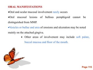 Page 115
ORAL MANIFESTATIONS
Oral and ocular mucosal involvement rarely occurs
Oral mucosal lesions of bullous pemphigoid cannot be
distinguished from MMP.
Vesicles or bullae and area of erosions and ulceration may be noted
mainly on the attached gingiva.
 Other areas of involvement may include soft palate,
buccal mucosa and floor of the mouth.
 