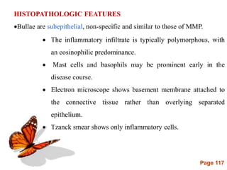 Page 117
HISTOPATHOLOGIC FEATURES
Bullae are subepithelial, non-specific and similar to those of MMP.
 The inflammatory infiltrate is typically polymorphous, with
an eosinophilic predominance.
 Mast cells and basophils may be prominent early in the
disease course.
 Electron microscope shows basement membrane attached to
the connective tissue rather than overlying separated
epithelium.
 Tzanck smear shows only inflammatory cells.
 