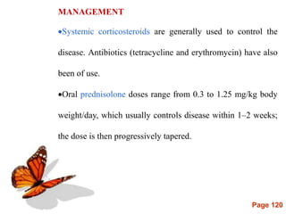 Page 120
MANAGEMENT
Systemic corticosteroids are generally used to control the
disease. Antibiotics (tetracycline and erythromycin) have also
been of use.
Oral prednisolone doses range from 0.3 to 1.25 mg/kg body
weight/day, which usually controls disease within 1–2 weeks;
the dose is then progressively tapered.
 