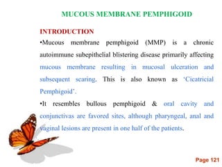 Page 121
MUCOUS MEMBRANE PEMPHIGOID
INTRODUCTION
•Mucous membrane pemphigoid (MMP) is a chronic
autoimmune subepithelial blistering disease primarily affecting
mucous membrane resulting in mucosal ulceration and
subsequent scaring. This is also known as ‘Cicatricial
Pemphigoid’.
•It resembles bullous pemphigoid & oral cavity and
conjunctivas are favored sites, although pharyngeal, anal and
vaginal lesions are present in one half of the patients.
 