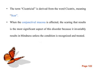 Page 122
• The term “Cicatricial” is derived from the word Cicatrix, meaning
“Scar”.
• When the conjunctival mucosa is affected, the scaring that results
is the most significant aspect of this disorder because it invariably
results in blindness unless the condition is recognized and treated.
 