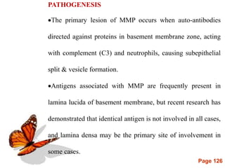Page 126
PATHOGENESIS
The primary lesion of MMP occurs when auto-antibodies
directed against proteins in basement membrane zone, acting
with complement (C3) and neutrophils, causing subepithelial
split & vesicle formation.
Antigens associated with MMP are frequently present in
lamina lucida of basement membrane, but recent research has
demonstrated that identical antigen is not involved in all cases,
and lamina densa may be the primary site of involvement in
some cases.
 