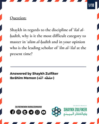 .
Question:
Shaykh in regards to the discipline of ʿilal al-
ḥadīth, why is it the most difficult category to
master in ʿulūm al-ḥadīth and in your opinion
who is the leading scholar of ʿilm al-ʿilal at the
present time?
SHAYKHZULFIKER
‫ذواﻟﻔﻘﺎراﻟﻤﻴﻤﻨﻲ‬
I b r ā h ī m M e m o n
ZULFIKERMEMON/MARKAZSUNNAHUK
Answered by Shaykh Zulfiker
Ibrāhīm Memon ( )
1/18
 