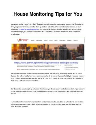 House Monitoring Tips for You
Are you an active sort of individual? Do you discover it tough to manage your residence while caring for
the youngsters? Or if you are a functioning mother, is it difficult for you to keep the tidiness of your
residence, съответната уеб страница and also doing all the family tasks? Would you such as to learn
ways to manage your residence well? Read this short article for more information about residence
monitoring.
House administration is vital in every house to make it risk-free, cool, appealing as well as a lot more
livable. You will certainly have less concerns and also all of you can live comfortably in your own home if
your home is well-organized and also tidy at all times. Your family will also stay healthy and balanced if
they have a tidy residence to remain in.
For those who are attempting to handle their house yet do not understand where to start, right here are
some effective however easy home management tips that you can use and adhere to in your very own
houses.
1.) Establish a timetable for very important family tasks and also jobs. Plan on what day as well as time
of the week you are mosting likely to buy grocery items, do the laundry, shop and tidy your home as
well as your automobile.
 