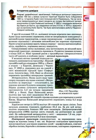 %
Історична довідка
Перші українські залізниці. Найперша залізниця (завдовжки
майже 100 км) у межах сучасної території України була побудована
1861 р. і з ’єднала Львів і нині польське місто Перемишль. Так за часів,
коли західноукраїнські землі входили до складу Австрійської імперії,
розпочалась історія Львівської залізниці. У 1865 р. спорудили залізницю
від Одеси до Балти, що завдовжки сягала 213 км. А 1870 р. відкрився
рух на залізниці Київ-Балта. Так було започатковано роботу Південно-
Західної залізниці.
У другій половині X X от. залізниці почали втрачати своє значення.
Адже щодо вантажних перевезень вони не витримували конкуренції з
автомобільним транспортом, а щодо пасажирських - з авіаційним (на
великих відстанях) і легковим автомобілем (на коротких відстанях).
Проте сучасні залізниці мають чимало переваг - високу вантажопідйом­
ність, надійність, порівняно високу швидкість.
Спеціалізовану легку залізницю, яку застосовують як міський паса­
жирський транспорт, називають трамваєм. Розвиток трамваю почався
з кінця X IX ст. Нині трамвай разом з тролейбусом і метрополітеном
часто об’єднують в особливу групу - міський транспорт.
У великих містах трамвай подекуди по-
чинають замінювати на тролейбус. Перший
тролейбусний рух відкрився 1935 р. у Києві,
а згодом - у Харкові, Донецьку і Чернів­
цях. У 1959 р. відкрився рух на єдиній у
світі міжміській гірській трасі Сімферо-
поль-Алушта (мал. 112). Нині за обсягами
перевезень тролейбус випереджає трамвай.
Метрополітен. Назва цього виду тран­
спорту походить від назви компанії «Метро­
політен» (у перекладі - «столичний»), що
першою взялася будувати невидиму трасу.
Перша ділянка сучасного метрополітену
протяжністю 5,2 км почала працювати
1960 р. у Києві. Нині Київський метро­
політен має три лінії завдовжки 58,8 км.
До послуг пасажирів 46 станцій з трьома вузлами для пересадки в центрі
Києва. Щорічно Київський метрополітен перевозить понад 0,5 млрд
пасажирів.
Харківське метро (з 1975) налічує 28 станцій на трьох лініях. їхня
загальна довжина становить приблизно 35,5 км. За рік цей метро­
політен перевозить близько 300 млн пасажирів. Дніпропетровський
метрополітен (1995) налічує шість станцій, що розташовані на одній
лінії. Це найкоротший метрополітен у світі - завдовжки 7,8 км, упро­
довж дня ним користуються 0,2 млн пасажирів.
Повітряний транспорт спеціалізується на перевезеннях паса­
жирів на відстань понад 1 тис. км. Водночас повітряним транспортом
послуговуються і для інших корисних цілей - аерофотозйомок, хімічної
обробки посівів, боротьби з лісовими пожежами, санітарних перевезень.
§31. Транспорт і його роль у розвитку господарства країни
Мал. 112. Тролейбус
на міжміській трасі
 