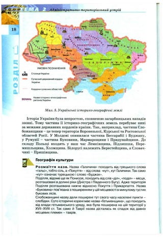 Адміністративно-територіальний устрій
Суми
О
О
%
V НАААН.ІПРЯНЩИНА ■» П ояш а^ ^ А ^
. ° И н А /
<Лнниця - T j j / ’ L
Bpamaeo"^ J? ^ ^ Л у г ^
- ■ ■ Дніїраміровси ^
А П^о Р І ЯІС Ж я!ГД»*и“°'!>
ВОЛИНЬ
Назви історико-етнограф ічних
регіонів України
ПІВНІЧНЕ ЇГ^
’’ дрИЧОРНОМОРя С
Миколаїв
<ь

fc.
Сімферополь
К РИ М
Мал. 5. Українські історико-географічні землі
Історія України була непростою, сповненою загарбницьких нападів
ззовні. Тому частина її історико-географічних земель перебуває нині
за межами державних кордонів країни. Так, наприклад, частина Сло­
божанщини - це тепер територія Воронезької, Курської та Ростовської
областей Росії. У Молдові опинилася частина Бессарабії і Буджаку,
у Румунії - частина Буковини, Мармарощини і Придунайщини. До
складу Польщі входять у наш час Лемківщина, Підляшшя, Пере-
мишльщина, Холмщина. Білорусі належить Берестейщина, а Словач­
чині - Пряшівщина.
Географія культури
Розмаїття назв. Назва «Галичина» походить від грецького слова
«гальс», тобто сіль, а «Покуття» - від слова «кут», кут Галичини. Так само
«кут» означає турецькою і слово «Буджак».
Поділля, відоме ще як Пониззя, походить від слів «діл», «поділ» - місця,
розташовані в долині ріки (Дністра і Південного Бугу). Адже територія
Поділля розташована нижче відносно Покуття і Прикарпаття. Назва
«Буковина» пов’язана з поширенням у цій місцевості в минулому густих
букових лісів.
Слобожанщині назву дали поширені тут свого часу населені пункти -
слобідки. Суто історичні корені має назва «Гетьманщина», що походить
від влади гетьманського уряду, яка була поширена на цій території у
XVII-XVIII ст. Так само й Таврії назва дісталась як спадок від давніх
місцевих племен - таврів.
 