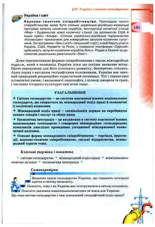 Україна І СВІТ
§37. Україна і світове господарство
Н а уково-техн ічне с п ів р о бітн и ц тв о . Прикладом такого і
співробітництва може бути спільна українсько-російсько-казахська
програма запуску космічних кораблів, експлуатації космічної станції ,
«І/Іир» і будівництва нової космічної станції (за допомогою США й
інших країн) «Альфа». Спільне українсько-російське підприємство :
«Космотран» призначене для комерційних запусків космічних супут­
ників. За програмою «Sea-Lunch» (морський старт), в якій беруть участь
Україна, США, Норвегія та Росія, з плаваючої платформи «Одіссей»
здійснюють запуски космічних кораблів біля о. Різдва в Океанії за до­
помогою українських ракетоносіїв «Зеніт».
Дуже перспективною формою співробітництва є також міжнародний
туризм, який в економіці України поки що посідає незначне місце. ,
Проте передумови для його успішного розвитку, безперечно, існують, і
Адже поряд з вигідним географічним положенням, Україна має знач- і
ний природний рекреаційно-туристичний потенціал. Тут і сприятливі І
кліматичні умови, і мальовничі ландшафти, і цілющі джерела та грязі, ;
і численні історико-культурні пам’ятки тощо.
УЗАГАЛЬНЕННЯ
■¥ Світове господарство - це система взаємопов’язаних національних
господарств, що спирається на міжнародний поділ праці й економічні
(і політичні) відносини.
Ч" Міжнародний поділ праці - спеціалізація держав на виробництві
певних товарів і послуг та обмін ними.
Економічна інтеграція - це входження в систему взаємопов’язаних
національних господарств і створення міжнародних господарських
комплексів унаслідок проведення узгодженої міждержавної еконо­
мічної політики.
Основні форми міжнародного співробітництва - торгівля, інвести­
ції, науково-технічне співробітництво, спільні підприємства, міжна­
родний туризм тощо.
К лю чові т ерміни і поняття
світове господарство міжнародний поділ праці зовнішньоеко­
номічні зв’язки економічна інтеграція
Самоперевірка
Визначте галузі господарства України, що сприяють інтеграції
країни в світову економіку.
Поясніть, чому і як Україна має інтегруватися в світову економіку.
Поясніть значення зовнішньоекономічних зв’язків для України.
Що таке світове господарство і чим зумовлений географічний поділ праці?
 