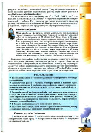 ресурсні, виробничі, економічні умови. Тому головним показником,
який визначає рейтинг економічного району серед інших районів, є
коефіцієнт спеціалізації району.
Він визначається за такою формулою: С - Рв/Р •100 % , де С - за­
гальний рівень спеціалізації району; Р - сукупний суспільний продукт,
створений у районі; Рв - частина сукупного суспільного продукту
району, що вивозиться за його межі. Вимірюється рівень спеціалізації
у відсотках, а суспільний продукт береться у вартісному вимірі.
Реалії сьогодення
М ікрорайони України. Багато українських економгеографів
пропонують районувати територію України на так званому мікрорівні,
тобто на основі поділу на 24 області і АР Крим. Отже, є 25 мікро­
районів, що відрізняються рівнем соціально-економічного розвитку.
Тому їх поділили на п’ять груп: високого рівня розвитку, до яких нале­
жать Київська, Дніпропетровська, Запорізька області; вище серед­
нього рівня - Донецька, Харківська, Полтавська, Львівська, Луганська,
Черкаська, І/Іиколаївська; середнього рівня - Одеська, Сумська, Херсон­
ська, Чернігівська, Кіровоградська; нижче середнього - АР Крим,
Вінницька, Житомирська, Івано-Франківська, Чернівецька області.
Серед областей найнижчого рівня розвитку опинилися Волинська,
Рівненська, Хмельницька, Тернопільська, Закарпатська області.
Соціально-економічне районування допомагає визначити пріори­
тетні напрямки розвитку господарств регіонів, сприяє підвищенню
ефективності використання економічного потенціалу територій,
орієнтує у виборі доцільних варіантів розміщення нових промислових,
сільськогосподарських, транспортних та інших об’єктів. Районування
допомагає здійснювати територіальне управління господарством.
§41. Мережа економічних районів, критерії виділення районів
УЗАГАЛЬНЕННЯ
Ч* Економічні райони є основною одиницею територіальної структури
господарства.
4“ Економічний район - частина території країни з відносно одно­
рідними природними й соціально-економічними характеристиками і
певними межами, що відрізняється від сусідніх територій цілісністю і
спеціалізацією.
-f Основні критерії виділення районів такі: наявність ядра господар­
ського тяжіння; наявність системи розселення; можливість форму­
вати виробничі комплекси; узгодженість меж району з межами адмі­
ністративно-територіальних одиниць; можливість перспективного
розвитку території регіону.
Ч" в Україні виділяють дев’ять економічних районів.
Головним показником, який визначає рейтинг економічного району
серед інших районів, є коефіцієнт спеціалізації району.
К лю чові т ерміни і понят т я
економічний район соціально-економічне районування те­
риторіальний поділ праці ^ міжрайонний поділ праці коефіцієнт
спеціалізації району ^
 