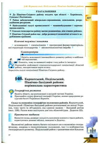 Карпапи'ький, Подільський, Північно-Західний райони
УЗАГАЛЬНЕННЯ
До Північно-Східного району входять три області - Харківська,
Сумська і Полтавська.
Раііон забезпечений мінерально-сировинними, земельними, рекре­
аційними ресурсами.
“f Найголовніші галузі промисловості - машинобудування і харчова
промисловість.
Сільське господарство району значно розвиненіше, ніж в інших районах.
Північно-Східний район має добре розвинуті економічні зв’язки із за­
рубіжними країнами.
К лю чові т ерміни і понят т я
4 агломерація спеціалізація 4* прогресивні форми територіаль­
ної структури господарства -f високотехнологічні вироби 4-
а
Самоперевірка
Оцініть можливості інноваційного розвитку району в найближ­
чій перспективі.
Поясніть, чому за наявності нафти і газу район їх імпортує.
Порівняйте особливості сільськогосподарської спеціалізації областей
і району, використавши карти атласу.
Перелічіть галузі спеціалізації Північно-Східного району.
227
§ 4 6 . Карпатський, Подільський,
Північно-Західний райони:
порівняльна характеристика
Географічна розм инка
Назвіть області, що розташовані в західній частині України.
Q Пригадайте з курсу фізичної географії України, якими природними ре­
сурсами багаті Українські Карпати.
Склад та економіко-географічне положення районів. Карпатський,
Подільський і Північно-Західний райони розташовані на заході Укра­
їни, тому часто їх об’єднують під єдиною назвою - Західний регіон
(мал. 138). Разом вони налічують дев’ять областей (див. Додаток 22).
П ракт ичне завдання
Визначте склад, розміри і кількість населення кожного з трьох районів,
користуючись даними таблиці, наведеної в Додатку.
Економічні райони мають багато спільного як в економіко-геогра-
фічному, зокрема в геополітичному положенні, так і в особливостях —
господарського розвитку. Подільський район є транзитним між більшою |
8*
 