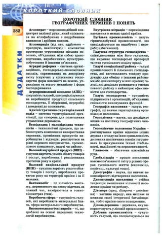 S
id
I-
<
o
a
КОРОТКИЙ словник
ГЕОГРАФІЧНИХ ТЕРМІНІВ I ПОНЯТЬ
Агломерат - порошкоподібний кон­
центрат залізної руди, який спікаєть­
ся на аглофабриках з подрібненим
вапняком і дрібним коксом.
Агломерація (від лат. agglomero -
приєдную, накопичую) - компактне
просторове угруповання міських по­
селень, об’єднаних між собою транс­
портними, виробничими, культурно-
побутовими й іншими зв’язками.
Аграрні реформи - система органі­
заційних, господарсько-економічних
заходів, спрямованих на докорінну
зміну існуючих у сільському госпо­
дарстві форм власності на землю, уп­
равління та всього механізму і форм
господарювання.
Агропромисловий комплекс (АПК) -
сукупність галузей, що спеціалізуються
на виробництві продукції сільського
господарства, її зберіганні, переробці
і доведенні до споживача.
Адміністративно-територіальний
поділ - система територіальної орга­
нізації, що створена для полегшення
управління державою.
Безвідходна і маловідходна техно­
логія —технологічні процеси, що за­
безпечують комплексне використання
сировини, проміжних продуктів ви­
робництва і відходів; реалізується на
рівні окремого підприємства, промис­
лового комплексу, галузі чи району.
Валовий внутрішній продукт (ВВП) -
сукупна вартість усього обсягу товарів
і послуг, вироблених і реалізованих
протягом року в країні.
Валовий національний продукт
(ВНП) - сукупна вартість усього обся­
гу товарів і послуг, вироблених про­
тягом року на території країни і за її
межами.
Вантажообіг - це кількість ванта­
жу, перевезеного на певну відстань за
певний час, вимірюється в тонно-
кілометрах (ткм).
Виробнича сфера - сукупність галу­
зей, які виробляють матеріальні бла­
га, сфера матеріального виробництва.
Високотехнологічні вироби - ті, що
зроблені на основі передових техно­
логій виробництва.
Внутрішня міграція - переміщення
населення в межах однієї країни.
Вугільна промисловість - галузь
гірничодобувної промисловості, що
спеціалізується на видобутку і пере­
робці (збагаченні).
Галузева структура господарства -
співвідношення між його галузями,
що виргіжає господарські пропорції
та стан суспільного поділу праці.
Галузі спеціалізації району - галузі
промисловості й сільського господар­
ства, які виготовляють товарну про­
дукцію для обміну з іншими района­
ми або для експорту в інші країни; га­
лузі, які доцільно розвивати в умовах
певного району з найвищою ефектив­
ністю для господарства.
Галузь господарства - сукупність
підприємств і організацій, об’єднаних
спільністю виконуваних функцій.
Географія населення - галузь гео­
графії, що вивчає територіальну орга­
нізацію населення.
Геополітика - наука, що досліджує
вплив на політику географічних чин­
ників.
Геополітичне положення України -
розташування країни відносно інших
держав з огляду на їхню приналежність
до певних політичних союзів і угрупо­
вань із врахуванням їхньої стабіль­
ності, надійності та перспективності.
Глинозем - збагачена алюмінієва
руда.
Глобалізація - процес посилення
взаємопов’язаності світу у різних сфе­
рах суспільного життя (економіці,
політиці, культурі тощо).
Демографія - наука, що вивчає за­
кономірності відтворення населення.
Депопуляція населення - стійка
тенденція зменшення кількості насе­
лення країни чи регіону.
Діаспора (грец. diaspora - розсіян­
ня) - частина народу, яка мешкає за
межами своєї історичної батьківщи­
ни, тобто країни свого походження.
Ділова деревина - деревина, яку ви­
користовують у лісовій промисловості.
Добувна промисловість - сукуп­
ність галузей, що спеціалізуються на
 