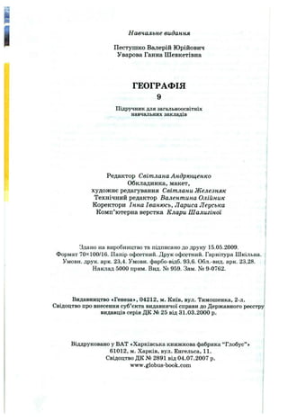 I Навчальне видання
Пестушко Валерій Юрійович
Уварова Ганна Шевкетівна
ГЕОГРАФІЯ
9
Підручник для загальноосвітніх
навчальних закладів
Редактор Світлана Андрющенко
Обкладинка, макет,
художнє редагування Світлани Железняк
Технічний редактор Валентина Олійник
Коректори Інна Іванюсь, Лариса Леуська
Комп’ютерна верстка Клари Шалигіної
Здано на виробництво та підписано до друку 15.05.2009.
Формат 70x100/16. Папір офсетний. Друк офсетний. Гарнітура Шкільна.
Умови, друк. арк. 23,4. Умови, фарбо-відб. 93,6. Обл.-вид. арк. 23,28.
Наклад 5000 прим. Вид. № 959. Зам. № 9-0762.
Видавництво «Генеза», 04212, м. Київ, вул. Тимошенка, 2-л.
Свідоцтво про внесення суб’єкта видавничої справи до Державного реєстру
видавців серія ДК № 25 від 31.03.2000 р.
Віддруковано у ВАТ «Харківська книжкова фабрика “Глобус” »
61012, м. Харків, вул. Енгельса, 11.
Свідоцтво ДК № 2891 від 04.07.2007 р.
www.globus-book.com
 