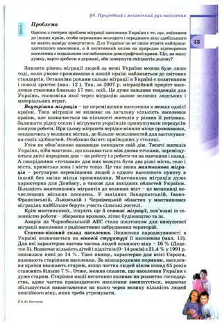 § 6. Природний і механічний р ух населення
^ Проблема
□ Однією з гострих проблем міграції населення України є те, що, виїхавши
до інших країн, особи переважно молодого і середнього віку здебільшого
не мають наміру повертатися. Для Укршни це не лише втрата найпраце-
здатнішого населення, а й негативний вплив на природне відтворюння
населення з подальшим поглибленням демографічної кризи. Що, на вашу
думку, варто зробити в державі, аби повернути емігрантів додому?
Знизити рівень міграції людей за межі України можна буде лише
тоді, коли умови проживання в нашій країні наблизяться до світових
стандартів. Останніми роками сальдо міграції в Україні є позитивним
1 поволі зростає (мал. 12 ). Так, за 2007 р. міграційний приріст насе­
лення становив близько 17 тис. осіб. Це дуже важлива тенденція для
України, економіка якої через міграцію зазнає великих людських і
матеріальних втрат.
Внутрішня міграція - це переміщення населення в межах однієї
країни. Така міграція не впливає на загальну кількість населення
країни, але позначається на кількості жителів у різних її регіонах.
Залишати рідну оселю і мігрувати українців примушували передусім
пошуки роботи. При цьому мігранти нерідко міняли місце проживання,
оселяючись у великих містах, де більше можливостей для застосуван­
ня своїх здібностей. Особливо багато приїжджих у столиці.
Утім не обов’язково назавжди покидати свій дім. Тисячі жителів
України, ніби маятник, що коливається між двома точками, переміщу­
ються двічі впродовж дня - на роботу і з роботи чи на навчання і назад.
А своєрідними «точками» для них можуть бути два різні міста, село і
місто, приміська зона і місто тощо. Це так звана маятникова мігра­
ція - регулярне переміщення людей з одного населеного пункту в
інший без зміни місця проживання. Маятникова міграція дуже
характерна для Донбасу, а також для західних областей України.
Більшість маятникових мігрантів до великих міст - це мешканці не­
численних міських поселень, у західних Закарпатській, Івано-
Франківській, Львівській і Чернівецькій областях у маятникових
міграціях найбільше беруть участь сільські жителі.
Крім маятникових, існують ще й сезонні міграції, пов’язані із се­
зонністю роботи - збирання врожаю, літнє будівництво та ін.
Аварія на Чорнобильській АЕС стала поштовхом для вимушеної
міграції населення з радіоактивно забруднених територій.
Статево-віковий склад населення. Зниження народжуваності в
Україні позначається на віковій структурі її населення (мал. 13).
Для неї характерна значна частка людей похилого віку - 16 % (Дода­
ток 5). Водночас кількість дітей і підлітків (0-14 років) з 21,4 % у 1991 р.
знизилася нині до 14 % . Таке явище, характерне для всієї Європи,
називають старінням населення. За міжнародними нормами, населен­
ня країни вважають старим, якщо частка людей віком понад 65 років
становить більше 7 % . Отже, можна сказати, що населення України є
дуже старим. Старіння нації негативно впливає на розвиток господар­
ства, адже частка працездатного населення зменшується, водночас
збільшується навантаження на нього через велику кількість людей
пенсійного віку, яких треба утримувати.
2в.Ю. Пестушко
33
 