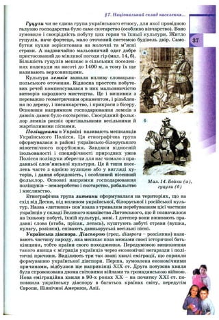 § 7. Національний склад населення...
Гуцули чи не єдина група українського етносу, для якої провідною
галуззю господарства було саме скотарство (особливо вівчарство). Воно
зумовило і своєрідність побуту цих горян та їхньої культури. Житло
гуцулів, наче фортеця, мало оточений системою будівель двір. Само­
бутня кухня зорієнтована на молочні та м ’ясні
страви. А надзвичайно мальовничий одяг добре
пристосований до мінливої погоди гір (мал. 14,6).
Більшість гуцулів мешкає в сільських поселен­
нях подекуди на висоті до 1400 м, а тому їх ш;е
називають верховинцями.
Культура лемків зазнала впливу словацько-
польського оточення. Відносна простота побуто­
вих речей компенсувалася в них мальовничістю
витворів народного мистецтва. Це і вишивки з
переважно геометричним орнаментом, і різьблен­
ня по дереву, і писанкарство, і прикраси з бісеру.
Основним напрямком господарювання лемків з
давніх-давен було скотарство. Своєрідний фольк­
лор лемків рясніє оригінальними весільними й
жартівливими піснями.
Поліщуками в Україні називають мешканців
Українського Полісся. Ця етнографічна група
сформувалася в районі українсько-білоруського
міжетнічного порубіжжя. Завдяки відносній
ізольованості і специфічності природних умов
Полісся поліш;уки зберегли для нас чимало з пра­
давньої слов’янської культури. Це й типи посе­
лень часто з однією вулицею або у вигляді ху­
торів, і давня обрядовість, і особливий пісенний
фольклор. Основні напрямки господарювання
поліш;уків - землеробство і скотарство, рибальство
і мисливство.
Етнографічна група литвини сформувалася на територіях, ш;о на
схід від Десни, під впливом української, білоруської і російської куль­
тур. Назва «литвини» пов’язана з тривалим перебуванням цієї частини
українців у складі Великого князівства Литовського, що й позначилося
на їхньому побуті, їхній культурі, мові. І дотепер вони вживають пра­
давні слова (атаба, прісак, летась), куштують забуті страви (вушка,
кулагу, розінки), співають давньоруські весільні пісні.
Українська діаспора. Діаспорою (грец. diaspora - розсіяння) нази­
вають частину народу, яка мешкає поза межами своєї історичної бать­
ківщини, тобто країни свого походження. Передумовою виникнення
такого явища є міграція українців через економічні негаразди і полі­
тичні причини. Виділяють три так звані хвилі еміграції, що сприяли
формуванню української діаспори. Перша, зумовлена економічними
причинами, відбулася ще наприкінці X IX ст. Друга потужна хвиля
була спровокована двома світовими війнами та громадянською війною.
Нова еміграційна хвиля в 90-х роках X X - на початку X X I ст. по­
повнила українську діаспору в багатьох країнах світу, передусім
Європи, Північної Америки, Азії.
37
Мал. 14. Бойки (а),
гуцули (б)
 