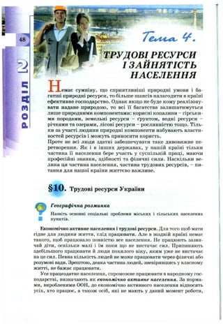 I
I
48
n
m
O
a
4 ^ .
H
ТРУДОВІ РЕСУРСИ
I ЗАЙНЯТІСТЬ
НАСЕЛЕННЯ
.емає сумніву, щ о сприятливіші природні умови і ба­
гатші природні ресурси, то більше шансів налагодити в країні
ефективне господаркїтво. Однак якш;о не буде кому реалізову­
вати надане природою, то всі Гі багатства залишатимуться
лише природними компонентами: корисні копалини - гірськи­
ми породами, земельні ресурси - ґрунтом, водні ресурси -
річками та озерами, лісові ресурси - рослинністю тош,о. Тіль­
ки за участі людини природні компоненти набувають власти­
востей ресурсів і можуть приносити користь.
Проте не всі люди здатні забезпечувати таке дивовижне пе­
ретворення. Як і в інш их державах, у нашій країні тільки
частина її населення бере участь у суспільній праці, маючи
професійні знання, здібності та фізичні сили. Наскільки ве­
лика ця частина населення, частина трудових ресурсів, - пи-
тгшня для нашої країни ж иттєво важливе.
§10. Трудові ресурси України
Географічна розм инка
Назвіть основні соціальні проблеми міських і сільських населених
І пунктів.
Економічно активне населення і трудові ресурси. Для того щоб мати
гідне для людини життя, слід працювати. Але в жодній країні немає
такого, щоб працювало повністю все населення. Не працюють зазви­
чай діти, оскільки малі і їм поки що не вистачає сил. Припиняють
здебільшого працювати й люди похилого віку, яким уже не вистачає
на це сил. Певна кількість людей не може працювати через фізичні або
розумові вади. Зрештою, деяка частина людей, зневірившись у власному
житті, не бажає працювати.
Усе працездатне населення, спроможне працювати в народному гос­
подарстві, визначають як економічно активне населення. За норма­
ми, виробленими ООН, до економічно активного населення відносять
усіх, хто працює, а також осіб, які не мають у даний момент роботи.
 