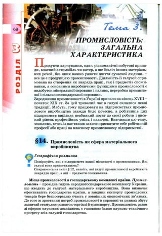 68
ІЗ
Q
m
О
й
п .
ПРОМИСЛОВІСТЬ:
ЗАГАЛЬНА
ХАРАКТЕРИСТИКА
-родукти харчування, одяг, різноманітні побутові прила­
ди, власний автомобіль чи катер, а ще безліч інших матеріаль­
них речей, без яких важко уявити життя сучасної людини, -
все це є продукцією промисловості. Діяльність її галузей спря­
мована на створення як знарядь праці, так і предметів спожи­
вання, а основними виробничими функціями промисловості є
видобуток мінеральної сировини і палива, переробка промисло­
вої і сільськогосподарської сировини.
Зародження промисловості в Україні припало на кінець XVIII -
початок X IX ст. За цей тривалий час в галузі склалися певні
традиції. Мабуть, тому працювати на підприємствах промис­
лового виробництва завжди було почесно, а робітників цих
підприємств вирізняє неабиякий потяг до своєї роботи і висо­
кий рівень професійних умінь і навичок. Вивчивши цю тему,
можливо, хтось із вас також захоче присвятите себе робітничій
професії або праці на власному промисловому підприємстві.
§14. Промисловість як сфера матеріального
виробництва
Географ ічна розм инка
Поміркуйте, які з підприємств вашої місцевості є промисловими. Які
І галузі вони представляють?
Спираючись на зміст § 12, назвіть, які галузі промисловості виробляють
знаряддя праці, а які - предмети споживання.
Місце промисловості в господарському комплексі країни. П ромис­
ловість - провідна галузь народногосподарського комплексу України,
що входить до галузей матеріального виробництва. Вона визначає
ефективність господарства країни, а завдяки експорту промислових
товарів бере безпосередню участь у зовнішніх економічних зв’язках.
До того ж зростання потреб промисловості в сировині та ринках збуту
зазвичай стимулює розвиток торгівлі й транспорту. Промисловість разом
зі сферою наукових досліджень є головною базою науково-технічного
прогресу всіх галузей господарства.
 