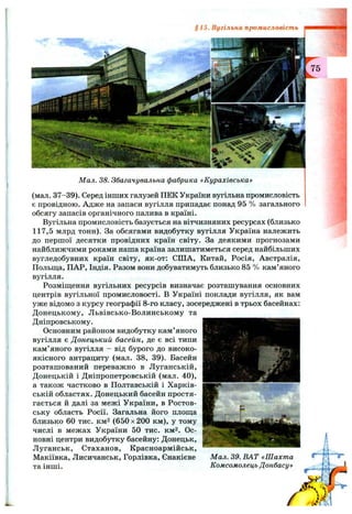 §15. Вугільна промисловість
Мал. 38. Збагачувальна фабрика «Курахівська»
(мал. 37-39). Серед інших галузей ПЕК України вугільна промисловість
є провідною. Адже на запаси вугілля припадає понад 95 % загального
обсягу запасів органічного палива в країні.
Вугільна промисловість базується на вітчизняних ресурсах (близько
117,5 млрд тонн). За обсягами видобутку вугілля Україна належить
до першої десятки провідних країн світу. За деякими прогнозами
найближчими роками наша країна залишатиметься серед найбільших
вугледобувних країн світу, як-от: СІЛА, Китай, Росія, Австралія,
Польш;а, ПАР, Індія. Разом вони добуватимуть близько 85 % кам’яного
вугілля.
Розміщення вугільних ресурсів визначає розташування основних
центрів вугільної промисловості, в Україні поклади вугілля, як вам
уже відомо з курсу географії 8-го класу, зосереджені в трьох басейнах:
Донецькому, Львівсько-Волинському та
Дніпровському.
Основним районом видобутку кам’яного
вугілля є Донецький басейн, де є всі типи
кам’яного вугілля - від бурого до високо­
якісного антрациту (мал. 38, 39). Басейн
розташований переважно в Луганській,
Донецькій і Дніпропетровській (мал. 40),
а також частково в Полтавській і Харків­
ській областях. Донецький басейн простя­
гається й далі за межі України, в Ростов­
ську область Росії. Загальна його плош;а
близько 60 тис. км2 (650 X200 км), у тому
числі в межах України 50 тис. км^. Ос­
новні центри видобутку басейну: Донецьк,
Луганськ, Стаханов, Красноармійськ,
Макіївка, Лисичанськ, Горлівка, Єнакієве Мал. 39. ВАТ «Шахта
та інші. Комсомолець Донбасу»
h
й
/4
 