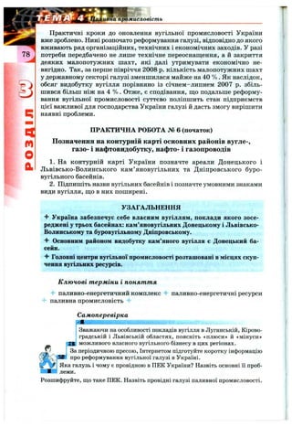 [Промисловість
q
m
О
й
Практичні кроки до оновлення вугільної промисловості України
вже зроблено. Нині розпочато реформування галузі, відповідно до якого
вживають ряд організаційних, технічних і економічних заходів. У разі
потреби передбачено не лише технічне переоснащення, а й закриття
деяких малопотужних шахт, які далі утримувати економічно не­
вигідно. Так, за перше півріччя 2008 р. кількість малопотужних шахт
у державному секторі галузі зменшилася майже на 40 % . Як наслідок,
обсяг видобутку вугілля порівняно із січнем-липнем 2007 р. збіль­
шився більш ніж на 4 % . Отже, є сподівання, що подальше реформу­
вання вугільної промисловості суттєво поліпшить стан підприємств
цієї важливої для господарства України галузі й дасть змогу вирішити
наявні проблеми.
ПРАКТИЧНА РОБОТА № 6 (початок)
Позначення на контурній карті основних районів вугле-,
газо- і нафтовидобутку, нафто- і газопроводів
1. На контурній карті України позначте ареали Донецького і
Львівсько-Волинського кам’яновугільних та Дніпровського буро-
вугільного басейнів.
2. Підпишіть назви вугільних басейнів і позначте умовними знаками
види вугілля, що в них поширені.
УЗАГАЛЬНЕННЯ
^ Україна забезпечує себе власним вугіллям, поклади якого зосе­
реджені у трьох басейнах: кам’яновугільних Донецькому і Львівсько-
Волинському та буровугільному Дніпровському.
Основним районом видобутку кам’яного вугілля є Донецький ба­
сейн.
Головні центри вугільної промисловості розташовані в місцях скуп­
чення вугільних ресурсів.
Ключові т ерміни і понят т я
паливно-енергетичний комплекс Ч- паливно-енергетичні ресурси
4- паливна промисловість
Самоперевірка
-
І Зважаючи на особливості покладів вугілля в Луганській, Кірово-
j градській і Львівській областях, поясніть «плюси» й «мінуси»
т можливого власного вугільного бізнесу в цих регіонах.
' За періодичною пресою, Інтернатом підготуйте коротку інформацію
про реформування вугільної галузі в Україні.
Яка галузь і чому є провідною в ПЕК України? Назвіть основні її проб­
леми.
Розшифруйте, що таке ПЕК. Назвіть провідні галузі паливної промисловості.
 