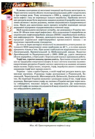 ивна промисловість
4
m
О
а
в умовах сьогодення ці негативні тенденції ще більше загострилися.
Через нестачу коштів обсяги геологорозвідувальних робіт скоротились
у три-чотири рази. Тому починаючи з 1994 р. приріст розвіданих за­
пасів нафти і газу не перевиш;ує їхнього видобутку. Проблема нестачі
цих ресурсів може бути вирішена завдяки розвідці й розробці вже вияв­
лених великих і малих родовищ,, якими зацікавилися підприємницькі
кола. Проте для заохочення цього процесу потрібні відповідні заходи
державної підтримки підприємництва в освоєнні надр.
Щоб задовольнити внутрішні потреби, ще донедавна в Україну вво­
зили 19-20 млн тонн сирої нафти (мал. 42) з подальшою її переробкою на
українських нафтопереробних заводах (НПЗ) і виробництвом необхід­
них нафтопродуктів - бензину, дизельного палива, мазуту. Однак якість
продукції української нафтопереробної промисловості низька і не
відповідає європейським стандартам.
До того ж через застарілі технології та зношеність устаткування по­
тужності НПЗ завантажені лише приблизно на 40 % , а із семи заводів
працюють тільки п’ять. При цьому стабільністю відрізняються тільки
Лисичанський, Кременчуцький та Шебелинський заводи. Водночас
Дрогобицький та Надвірнянський у 2005-2006 pp. удвічі зменшили
обсяги переробки, а Одеський і Херсонський взагалі припинили роботу.
Торф’яна, горючесланцева промисловість. Зростання останнім часом
цін на традиційні енергоносії (нафту й газ) і нестача власних паливно-
енергетичних ресурсів в Україні змушує звертатися до наявних місцевих
видів палива. Серед таких, зокрема, торф, видобуток якого є основним
завданням торф’яної промисловості.
Україна - одна з країн Європи, в якій торф’яні ресурси мають про­
мислове значення. Родовища торфу розташовані в Рівненській, Во­
линській, Чернігівській, Житомирській, Київській, Львівській облас­
тях. На території України виявлено і розвідано понад З тис. торф’яних
родовищ. Використання торфу як палива в Україні вигідне через низь­
ку собівартість теплової енергії, що виробляється. До позитивних
якостей торфу як палива слід віднести й малу кількість хімічних сполук,
що забруднюють довкілля.
Мал. 42. Транспортування нафти й газу
 