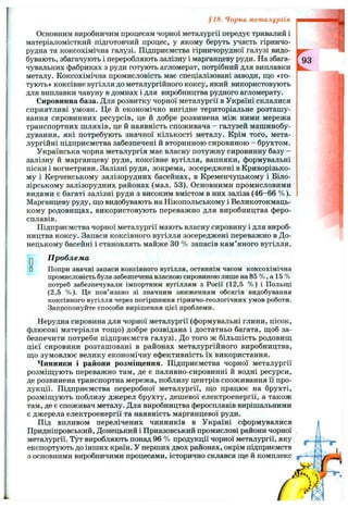 §18. Чорна металургія
Основним виробничим процесам чорної металургії передує тривалий і
матеріаломісткий підготовчий процес, у якому беруть участь гірничо­
рудна та коксохімічна галузі. Підприємства гірничорудної галузі видо­
бувають, збагачують і переробляють залізну і марганцеву руди. На збага­
чувальних фабриках з руди готують агломерат, потрібний для виплавки
металу. Коксохімічна промисловість має спеціалізовані заводи, що «го­
тують» коксівне вугілля до металургійного коксу, який використовують
для виплавки чавуну в домнах і для виробництва рудного агломерату.
Сировинна база. Для розвитку чорної металургії в Україні склалися
сприятливі умови. Це й економічно вигідне територіальне розташу­
вання сировинних ресурсів, це й добре розвинена між ними мережа
транспортних шляхів, це й наявність споживача - галузей машинобу­
дування, які потребують значної кількості металу. Крім того, мета­
лургійні підприємства забезпечені й вторинною сировиною - брухтом.
Українська чорна металургія має власну потужну сировинну базу -
залізну й марганцеву руди, коксівне вугілля, вапняки, формувальні
піски і вогнетриви. Залізні руди, зокрема, зосереджені в Криворізько­
му і Керченському залізорудних басейнах, в Кременчуцькому і Біло-
зірському залізорудних районах (мал. 53). Основними промисловими
видами є багаті залізні руди з високим вмістом в них заліза (46-66 %).
Марганцеву руду, що видобувають на Нікопольському і Великотокмаць-
кому родовищах, використовують переважно для виробництва феро­
сплавів.
Підприємства чорної металургії мають власну сировину і для вироб­
ництва коксу. Запаси коксівного вугілля зосереджені переважно в До­
нецькому басейні і становлять майже ЗО % запасів кам’яного вугілля.
О□
проблема
Попри значні запаси коксівного вугілля, останнім часом коксохімічна
промисловість була забезпечена власною сировиною лише на 85 % , а 15 %
потреб забезпечували імпортним вугіллям з Росії (12,5 % ) і Польщі
(2,5 %). Це пов’язано зі значним зниженням обсягів видобування
коксівного вугілля через погіршення гірничо-геологічних умов роботи.
Запропонуйте способи вирішення цієї проблеми.
Нерудна сировина для чорної металургії (формувальні глини, пісок,
флюсові матеріали тощо) добре розвідана і достатньо багата, щоб за­
безпечити потреби підприємств галузі. До того ж більшість родовищ
цієї сировини розташовані в районах металургійного виробництва,
що зумовлює велику економічну ефективність їх використання.
Чинники і райони розміщення. Підприємства чорної металургії
розміщують переважно там, де є паливно-сировинні й водні ресурси,
де розвинена транспортна мережа, поблизу центрів споживання її про­
дукції. Підприємства переробної металургії, що працює на брухті,
розміщують поблизу джерел брухту, дешевої електроенергії, а також
там, де є споживач металу. Для виробництва феросплавів вирішальними
є джерела електроенергії та наявність марганцевої руди.
Під впливом перелічених чинників в Україні сформувалися
Придніпровський, Донецький і Приазовський промислові райони чорної
металургії. Тут виробляють понад 96 % продукції чорної металургії, яку
експортують до інших країн. У перших двох районах, окрім підприємств
з основними виробничими процесами, історично склався ще й комплекс
 
