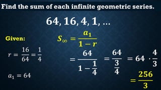 Find the sum of each infinite geometric series.
𝟔𝟒, 𝟏𝟔, 𝟒, 𝟏, …
𝑟 =
16
64
=
1
4
𝑎1 = 64
𝑺∞ =
𝒂 𝟏
𝟏 − 𝒓
Given:
=
𝟔𝟒
𝟏 −
𝟏
𝟒...