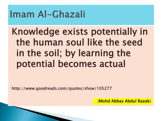 Knowledge exists potentially in
the human soul like the seed
in the soil; by learning the
potential becomes actual
http://www.goodreads.com/quotes/show/105277
(Mohd Abbas Abdul Razak)
 