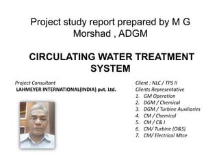 Project study report prepared by M G
Morshad , ADGM
CIRCULATING WATER TREATMENT
SYSTEM
Project Consultant
LAHMEYER INTERNATIONAL(INDIA) pvt. Ltd.
Client : NLC / TPS II
Clients Representative
1. GM Operation
2. DGM / Chemical
3. DGM / Turbine Auxiliaries
4. CM / Chemical
5. CM / C& I
6. CM/ Turbine (O&S)
7. CM/ Electrical Mtce
 