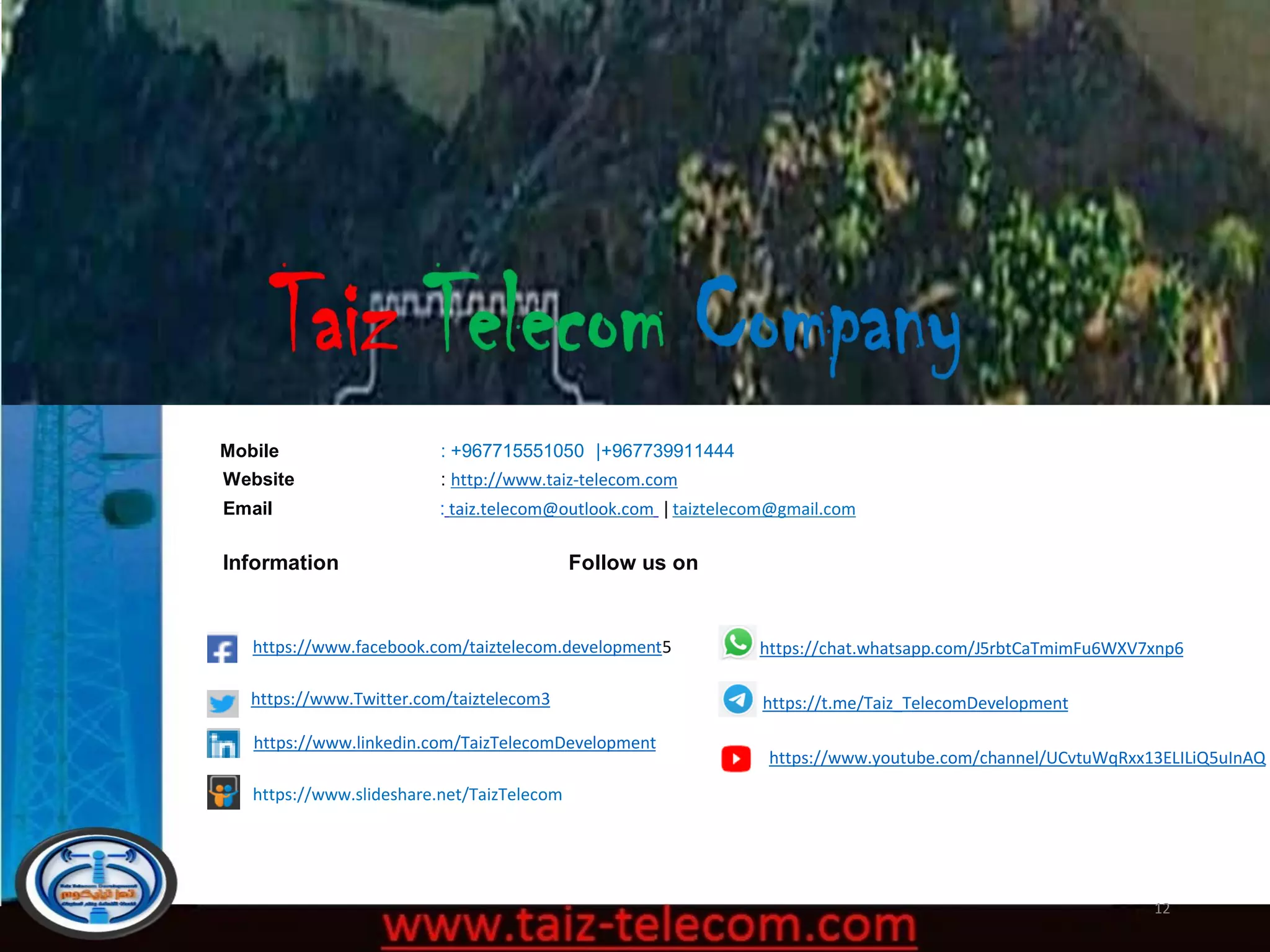 12
Mobile : +967715551050 |+967739911444
Website : http://www.taiz-telecom.com
Email : taiz.telecom@outlook.com | taiztelecom@gmail.com
Information Follow us on
https://www.facebook.com/taiztelecom.development5
https://www.Twitter.com/taiztelecom3
https://www.linkedin.com/TaizTelecomDevelopment
https://t.me/Taiz_TelecomDevelopment
https://chat.whatsapp.com/J5rbtCaTmimFu6WXV7xnp6
https://www.youtube.com/channel/UCvtuWqRxx13ELILiQ5uInAQ
https://www.slideshare.net/TaizTelecom