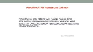 PEMANFAATAN RETRIBUSI DAERAH
PEMANFAATAN DARI PENERIMAAN MASING-MASING JENIS
RETRIBUSI DIUTAMAKAN UNTUK MENDANAI KEGIATAN YANG
BERKAITAN LANGSUNG DENGAN PENYELENGGARAAN PELAYANAN
YANG BERSANGKUTAN.
(Pasal 161, UU 28/2009)
 