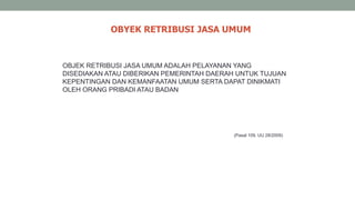 OBYEK RETRIBUSI JASA UMUM
(Pasal 109, UU 28/2009)
OBJEK RETRIBUSI JASA UMUM ADALAH PELAYANAN YANG
DISEDIAKAN ATAU DIBERIKAN PEMERINTAH DAERAH UNTUK TUJUAN
KEPENTINGAN DAN KEMANFAATAN UMUM SERTA DAPAT DINIKMATI
OLEH ORANG PRIBADI ATAU BADAN
 