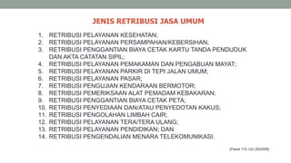 JENIS RETRIBUSI JASA UMUM
(Pasal 110, UU 28/2009)
1. RETRIBUSI PELAYANAN KESEHATAN;
2. RETRIBUSI PELAYANAN PERSAMPAHAN/KEBERSIHAN;
3. RETRIBUSI PENGGANTIAN BIAYA CETAK KARTU TANDA PENDUDUK
DAN AKTA CATATAN SIPIL;
4. RETRIBUSI PELAYANAN PEMAKAMAN DAN PENGABUAN MAYAT;
5. RETRIBUSI PELAYANAN PARKIR DI TEPI JALAN UMUM;
6. RETRIBUSI PELAYANAN PASAR;
7. RETRIBUSI PENGUJIAN KENDARAAN BERMOTOR;
8. RETRIBUSI PEMERIKSAAN ALAT PEMADAM KEBAKARAN;
9. RETRIBUSI PENGGANTIAN BIAYA CETAK PETA;
10. RETRIBUSI PENYEDIAAN DAN/ATAU PENYEDOTAN KAKUS;
11. RETRIBUSI PENGOLAHAN LIMBAH CAIR;
12. RETRIBUSI PELAYANAN TERA/TERA ULANG;
13. RETRIBUSI PELAYANAN PENDIDIKAN; DAN
14. RETRIBUSI PENGENDALIAN MENARA TELEKOMUNIKASI.
 