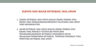 1. SUBJEK RETRIBUSI JASA UMUM ADALAH ORANG PRIBADI ATAU
BADAN YANG MENGGUNAKAN/MENIKMATI PELAYANAN JASA UMUM
YANG BERSANGKUTAN.
2. WAJIB RETRIBUSI JASA UMUM ADALAH ORANG PRIBADI ATAU
BADAN YANG MENURUT KETENTUAN PERATURAN
PERUNDANGUNDANGAN RETRIBUSI DIWAJIBKAN UNTUK
MELAKUKAN PEMBAYARAN RETRIBUSI, TERMASUK PEMUNGUT ATAU
PEMOTONG RETRIBUSI JASA UMUM.
SUBYEK DAN WAJIB RETRIBUSI JASA UMUM
(Pasal 125, UU 28/2009)
 