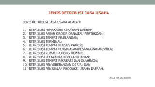 JENIS RETRIBUSI JASA USAHA
(Pasal 127, UU 28/2009)
JENIS RETRIBUSI JASA USAHA ADALAH:
1. RETRIBUSI PEMAKAIAN KEKAYAAN DAERAH;
2. RETRIBUSI PASAR GROSIR DAN/ATAU PERTOKOAN;
3. RETRIBUSI TEMPAT PELELANGAN;
4. RETRIBUSI TERMINAL;
5. RETRIBUSI TEMPAT KHUSUS PARKIR;
6. RETRIBUSI TEMPAT PENGINAPAN/PESANGGRAHAN/VILLA;
7. RETRIBUSI RUMAH POTONG HEWAN;
8. RETRIBUSI PELAYANAN KEPELABUHANAN;
9. RETRIBUSI TEMPAT REKREASI DAN OLAHRAGA;
10. RETRIBUSI PENYEBERANGAN DI AIR; DAN
11. RETRIBUSI PENJUALAN PRODUKSI USAHA DAERAH.
 