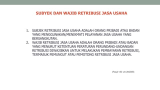 SUBYEK DAN WAJIB RETRIBUSI JASA USAHA
(Pasal 139, UU 28/2009)
1. SUBJEK RETRIBUSI JASA USAHA ADALAH ORANG PRIBADI ATAU BADAN
YANG MENGGUNAKAN/MENIKMATI PELAYANAN JASA USAHA YANG
BERSANGKUTAN.
2. WAJIB RETRIBUSI JASA USAHA ADALAH ORANG PRIBADI ATAU BADAN
YANG MENURUT KETENTUAN PERATURAN PERUNDANG-UNDANGAN
RETRIBUSI DIWAJIBKAN UNTUK MELAKUKAN PEMBAYARAN RETRIBUSI,
TERMASUK PEMUNGUT ATAU PEMOTONG RETRIBUSI JASA USAHA.
 