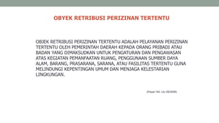 OBYEK RETRIBUSI PERIZINAN TERTENTU
(Pasal 140, UU 28/2009)
OBJEK RETRIBUSI PERIZINAN TERTENTU ADALAH PELAYANAN PERIZINAN
TERTENTU OLEH PEMERINTAH DAERAH KEPADA ORANG PRIBADI ATAU
BADAN YANG DIMAKSUDKAN UNTUK PENGATURAN DAN PENGAWASAN
ATAS KEGIATAN PEMANFAATAN RUANG, PENGGUNAAN SUMBER DAYA
ALAM, BARANG, PRASARANA, SARANA, ATAU FASILITAS TERTENTU GUNA
MELINDUNGI KEPENTINGAN UMUM DAN MENJAGA KELESTARIAN
LINGKUNGAN.
 