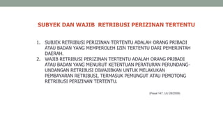 SUBYEK DAN WAJIB RETRIBUSI PERIZINAN TERTENTU
(Pasal 147, UU 28/2009)
1. SUBJEK RETRIBUSI PERIZINAN TERTENTU ADALAH ORANG PRIBADI
ATAU BADAN YANG MEMPEROLEH IZIN TERTENTU DARI PEMERINTAH
DAERAH.
2. WAJIB RETRIBUSI PERIZINAN TERTENTU ADALAH ORANG PRIBADI
ATAU BADAN YANG MENURUT KETENTUAN PERATURAN PERUNDANG-
UNDANGAN RETRIBUSI DIWAJIBKAN UNTUK MELAKUKAN
PEMBAYARAN RETRIBUSI, TERMASUK PEMUNGUT ATAU PEMOTONG
RETRIBUSI PERIZINAN TERTENTU.
 