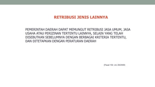 RETRIBUSI JENIS LAINNYA
PEMERINTAH DAERAH DAPAT MEMUNGUT RETRIBUSI JASA UMUM, JASA
USAHA ATAU PERIZINAN TERTENTU LAINNYA, SELAIN YANG TELAH
DISEBUTKAN SEBELUMNYA DENGAN BERBAGAI KRITERIA TERTENTU,
DAN DITETAPKAN DENGAN PERATURAN DAERAH
(Pasal 150, UU 28/2009)
 