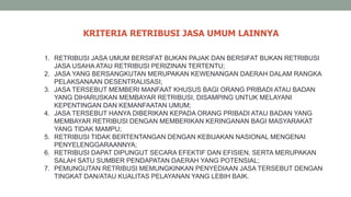 1. RETRIBUSI JASA UMUM BERSIFAT BUKAN PAJAK DAN BERSIFAT BUKAN RETRIBUSI
JASA USAHA ATAU RETRIBUSI PERIZINAN TERTENTU;
2. JASA YANG BERSANGKUTAN MERUPAKAN KEWENANGAN DAERAH DALAM RANGKA
PELAKSANAAN DESENTRALISASI;
3. JASA TERSEBUT MEMBERI MANFAAT KHUSUS BAGI ORANG PRIBADI ATAU BADAN
YANG DIHARUSKAN MEMBAYAR RETRIBUSI, DISAMPING UNTUK MELAYANI
KEPENTINGAN DAN KEMANFAATAN UMUM;
4. JASA TERSEBUT HANYA DIBERIKAN KEPADA ORANG PRIBADI ATAU BADAN YANG
MEMBAYAR RETRIBUSI DENGAN MEMBERIKAN KERINGANAN BAGI MASYARAKAT
YANG TIDAK MAMPU;
5. RETRIBUSI TIDAK BERTENTANGAN DENGAN KEBIJAKAN NASIONAL MENGENAI
PENYELENGGARAANNYA;
6. RETRIBUSI DAPAT DIPUNGUT SECARA EFEKTIF DAN EFISIEN, SERTA MERUPAKAN
SALAH SATU SUMBER PENDAPATAN DAERAH YANG POTENSIAL;
7. PEMUNGUTAN RETRIBUSI MEMUNGKINKAN PENYEDIAAN JASA TERSEBUT DENGAN
TINGKAT DAN/ATAU KUALITAS PELAYANAN YANG LEBIH BAIK.
KRITERIA RETRIBUSI JASA UMUM LAINNYA
 
