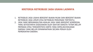 1. RETRIBUSI JASA USAHA BERSIFAT BUKAN PAJAK DAN BERSIFAT BUKAN
RETRIBUSI JASA UMUM ATAU RETRIBUSI PERIZINAN TERTENTU;
2. JASA YANG BERSANGKUTAN ADALAH JASA YANG BERSIFAT KOMERSIAL
YANG SEYOGYANYA DISEDIAKAN OLEH SEKTOR SWASTA TETAPI BELUM
MEMADAI ATAU TERDAPATNYA HARTA YANG DIMILIKI/DIKUASAI
DAERAH YANG BELUM DIMANFAATKAN SECARA PENUH OLEH
PEMERINTAH DAERAH.
KRITERIA RETRIBUSI JASA USAHA LAINNYA
 