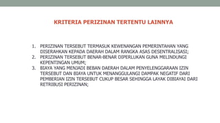 1. PERIZINAN TERSEBUT TERMASUK KEWENANGAN PEMERINTAHAN YANG
DISERAHKAN KEPADA DAERAH DALAM RANGKA ASAS DESENTRALISASI;
2. PERIZINAN TERSEBUT BENAR-BENAR DIPERLUKAN GUNA MELINDUNGI
KEPENTINGAN UMUM;
3. BIAYA YANG MENJADI BEBAN DAERAH DALAM PENYELENGGARAAN IZIN
TERSEBUT DAN BIAYA UNTUK MENANGGULANGI DAMPAK NEGATIF DARI
PEMBERIAN IZIN TERSEBUT CUKUP BESAR SEHINGGA LAYAK DIBIAYAI DARI
RETRIBUSI PERIZINAN;
KRITERIA PERIZINAN TERTENTU LAINNYA
 