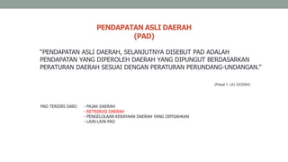 “PENDAPATAN ASLI DAERAH, SELANJUTNYA DISEBUT PAD ADALAH
PENDAPATAN YANG DIPEROLEH DAERAH YANG DIPUNGUT BERDASARKAN
PERATURAN DAERAH SESUAI DENGAN PERATURAN PERUNDANG-UNDANGAN.”
PENDAPATAN ASLI DAERAH
(PAD)
(Pasal 1, UU 33/2004)
PAD TERDIRI DARI: - PAJAK DAERAH
- RETRIBUSI DAERAH
- PENGELOLAAN KEKAYAAN DAERAH YANG DIPISAHKAN
- LAIN-LAIN PAD
 