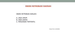 OBJEK RETRIBUSI DAERAH
OBJEK RETRIBUSI ADALAH:
A. JASA UMUM
B. JASA USAHA
C. PERIZINAN TERTENTU.
(Pasal 108, UU 28/2009)
 