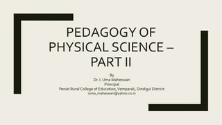 PEDAGOGY OF
PHYSICAL SCIENCE –
PART II
By
Dr. I. Uma Maheswari
Principal
Peniel Rural College of Education,Vemparali, Dindigul District
iuma_maheswari@yahoo.co.in
 