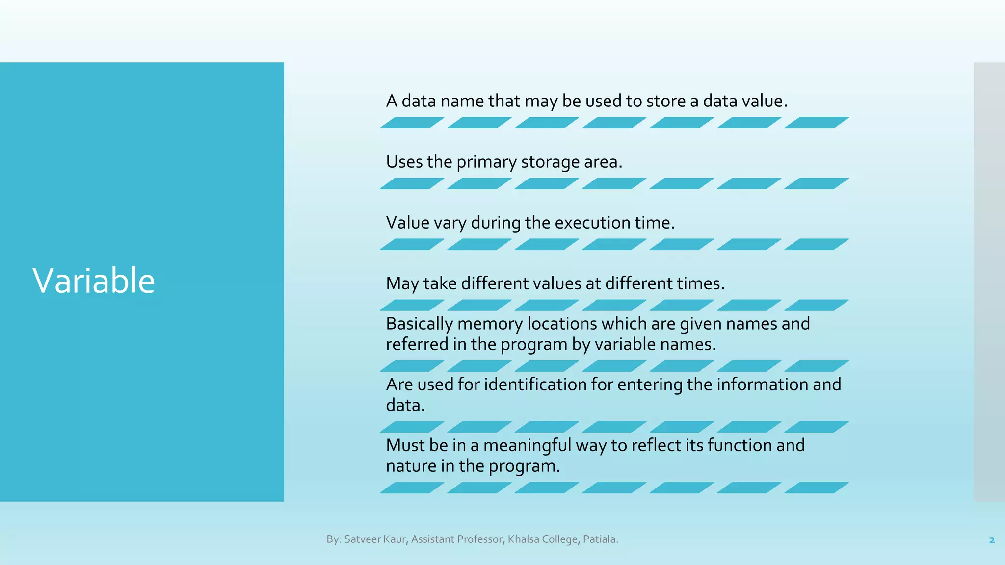 Variable
A data name that may be used to store a data value.
Uses the primary storage area.
Value vary during the execution time.
May take different values at different times.
Basically memory locations which are given names and
referred in the program by variable names.
Are used for identification for entering the information and
data.
Must be in a meaningful way to reflect its function and
nature in the program.
By: Satveer Kaur, Assistant Professor, Khalsa College, Patiala. 2
 