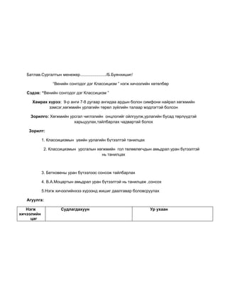 Батлав.Сургалтын менежер......................./Б.Буянхишиг/

                 “Венийн сонгодог дэг Классицизм ” нэгж хичээлийн хөтөлбөр

   Сэдэв: “Венийн сонгодог дэг Классицизм ”

      Хамрах хүрээ: 9-р анги 7-8 дугаар ангидаа ардын болон симфони найрал хөгжмийн
             зэмсэг,хөгжмийн урлагийн төрөл зүйлийн талаар мэдлэгтэй болсон

     Зорилго: Хөгжмийн урсгал чиглэлийн онцлогийг ойлгуулж,урлагийн бусад төрлүүдтэй
                         харьцуулах,тайлбарлах чадвартай болох

    Зорилт:

            1. Классицизмын үеийн урлагийн бүтээлтэй танилцах

             2. Классицизмын урсгалын хөгжмийн гол төлөөлөгчдын амьдрал уран бүтээлтэй
                                        нь танилцах



            3. Бетховены уран бүтээлээс сонсож тайлбарлах

            4. В.А.Моцартын амьдрал уран бүтээлтэй нь танилцаж ,сонсох

            5.Нэгж хичээлийнхээ хүрээнд жишиг даалгавар боловсруулах

   Агуулга:

   Нэгж               Судлагдахуун                                Ур ухаан
хичээлийн
     цаг
 
