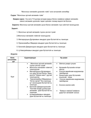 “Монголын хөгжмийн урлагийн тойм” нэгж хичээлийн хөтөлбөр

   Сэдэв: “Монголын эртний хөгжмийн тойм”

     Хамрах хүрээ: 9-р анги 7-8 дугаар ангидаа ардын болон симфони найрал хөгжмийн
            зэмсэг,хөгжмийн урлагийн төрөл зүйлийн талаар мэдлэгтэй болсон

    Зорилго: Монголын эртний хөгжмийн үүсэл болон хөгжмийн түүх соёлтой танилцуулах

    Зорилт:

            1. Монголын эртний хөгжмийн түүхэн үечлэл тухай

            2.Монголын хөгжмийн тоймтой танилцуулах

            3. Магсархурцын.Дугаржавын амьдрал уран бүтээлтэй нь танилцах

            4. Лувсанжамбын Мөрдорж амьдрал уран бүтээлтэй нь танилцах

            5. Билэгийн Дамдинсүрэн амьдрал уран бүтээлтэй нь танилцах

            6. Ц.Намсрайжавын амьдрал уран бүтээлтэй нь танилцах

   Агуулга:

   Нэгж              Судлагдахуун                                  Ур ухаан
хичээлийн
     цаг
                        •   . Монголын эртний хөгжмийн        •   Ойлгож ухаарч унших
                            түүхэн үечлэл тухай
                        •   Монголын хөгжмийн тоймтой         •   Хөгжмийн бүтээлийн ялгааг
                            танилцуулах                           ойлгох
                        •   Магсархурцын.Дугаржавын           •   Сонсож өөрийнхөө мэдрэмжээр
                            гол уран бүтээл болон “Баян           тайлбарлах
                            монгол””Шивээ хиагт” дуутай       •   Зохиолчийн уран бүтээлийн
   6цаг                     танилцуулах                           онцлогийг таних
                        •    Лувсанжамбын Мөрдоржын           •    Сонсож өөрийнхөө мэдрэмжээр
                            “Алтан өргөө””Энэ хүүхнүүд            тайлбарлах
                            үү” киноныуран бүтээлтэй нь
                            танилцах                          •   Сонсож анализ хийх
                        •   Билэгийн Дамдинсүрэнгийн
                            “Хэнтийн өндөр ууланд”дан
                            хөгжмийн уран бүтээлтэй нь        •    “Баярын жавхаа”симфони
                            танилцах                              удиртгал хөгжмийг сонсох
                        •   Ц.Намсрайжавын амьдрал
                            уран бүтээлтэй нь танилцах
 