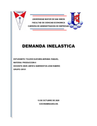 UNIVERSIDAD MAYOR DE SAN SIMON
FACULTAD DE CIENCIAS ECONOMICA
CARRERA DE ADMINISTRACION DE EMPRESAS
DEMANDA INELASTICA
ESTUDIANTE:TOLEDO GUEVARAADRIANA RAQUEL
MATERIA: PRODUCCION II
DOCENTE:MGR. ZAPATA BARRIENTOS JOSE RAMIRO
GRUPO:GR 01
13 DE OCTUBRE DE 2020
COCHBAMBA-BOLVIA
 